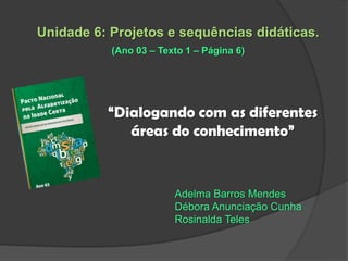Unidade 6: Projetos e sequências didáticas.
(Ano 03 – Texto 1 – Página 6)

“Dialogando com as diferentes
áreas do conhecimento”

Adelma Barros Mendes
Débora Anunciação Cunha
Rosinalda Teles

 