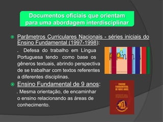 Documentos oficiais que orientam
para uma abordagem interdisciplinar


Parâmetros Curriculares Nacionais - séries iniciais do
Ensino Fundamental (1997-1998):

. Defesa do trabalho em Língua
Portuguesa tendo como base os
gêneros textuais, abrindo perspectiva
de se trabalhar com textos referentes
a diferentes disciplinas.


Ensino Fundamental de 9 anos:
. Mesma orientação, de encaminhar
o ensino relacionando as áreas de
conhecimento.

 