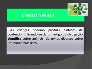 Ciências Naturais
As crianças poderão produzir sínteses de
conteúdo, utilizando-se de um artigo de divulgação
científica sobre animais, de textos diversos sobre
um bioma brasileiro.

 