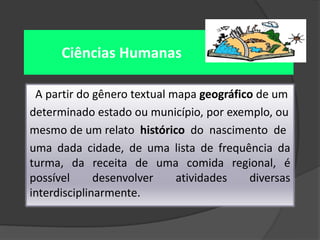 Ciências Humanas
A partir do gênero textual mapa geográfico de um
determinado estado ou município, por exemplo, ou
mesmo de um relato histórico do nascimento de
uma dada cidade, de uma lista de frequência da
turma, da receita de uma comida regional, é
possível
desenvolver
atividades
diversas
interdisciplinarmente.

 