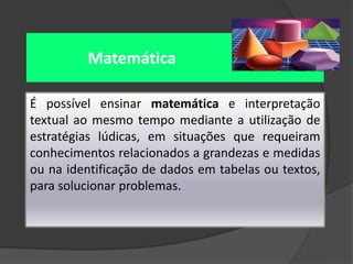 Matemática
É possível ensinar matemática e interpretação
textual ao mesmo tempo mediante a utilização de
estratégias lúdicas, em situações que requeiram
conhecimentos relacionados a grandezas e medidas
ou na identificação de dados em tabelas ou textos,
para solucionar problemas.

 