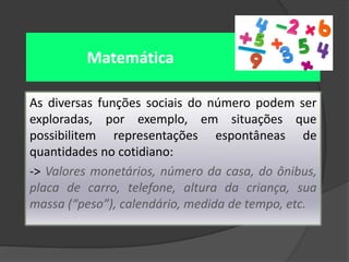 Matemática
As diversas funções sociais do número podem ser
exploradas, por exemplo, em situações que
possibilitem representações espontâneas de
quantidades no cotidiano:
-> Valores monetários, número da casa, do ônibus,
placa de carro, telefone, altura da criança, sua
massa (“peso”), calendário, medida de tempo, etc.

 