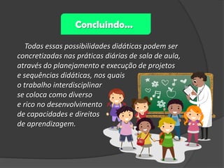 Concluindo...
Todas essas possibilidades didáticas podem ser
concretizadas nas práticas diárias de sala de aula,
através do planejamento e execução de projetos
e sequências didáticas, nos quais
o trabalho interdisciplinar
se coloca como diverso
e rico no desenvolvimento
de capacidades e direitos
de aprendizagem.

 