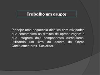 Trabalho em grupos

Planejar uma sequência didática com atividades
que contemplem os direitos de aprendizagem e
que integrem dois componentes curriculares,
utilizando um livro do acervo de Obras
Complementares. Socializar.

 
