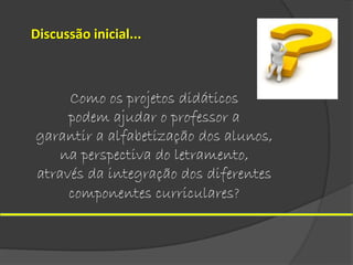Discussão inicial...

Como os projetos didáticos
podem ajudar o professor a
garantir a alfabetização dos alunos,
na perspectiva do letramento,
através da integração dos diferentes
componentes curriculares?

 