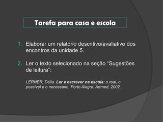 Tarefa para casa e escola
1. Elaborar um relatório descritivo/avaliativo dos
encontros da unidade 5.

2. Ler o texto selecionado na seção “Sugestões
de leitura”:
LERNER, Délia. Ler e escrever na escola: o real, o
possível e o necessário. Porto Alegre: Artmed, 2002.

 