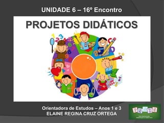 UNIDADE 6 – 16º Encontro

PROJETOS DIDÁTICOS

Orientadora de Estudos – Anos 1 e 3
ELAINE REGINA CRUZ ORTEGA

 