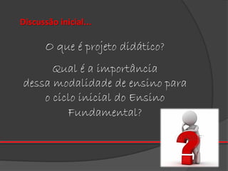 Discussão inicial...

O que é projeto didático?
Qual é a importância
dessa modalidade de ensino para
o ciclo inicial do Ensino
Fundamental?

 