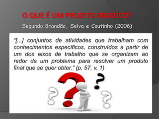 O QUE É UM PROJETO DIDÁTICO?
Segundo Brandão, Selva e Coutinho (2006)

“[...] conjuntos de atividades que trabalham com
conhecimentos específicos, construídos a partir de
um dos eixos de trabalho que se organizam ao
redor de um problema para resolver um produto
final que se quer obter.” (p. 57, v. 1)

 