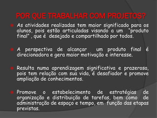 POR QUE TRABALHAR COM PROJETOS?








As atividades realizadas tem maior significado para os
alunos, pois estão articuladas visando a um “produto
final” , que é desejado e compartilhado por todos.
A perspectiva de alcançar
um produto final é
direcionadora e gera maior motivação e interesse.

Resulta numa aprendizagem significativa e prazerosa,
pois tem relação com sua vida, é desafiador e promove
ampliação de conhecimentos.
Promove o estabelecimento de estratégias de
organização e distribuição de tarefas, bem como de
administração de espaço e tempo, em função das etapas
previstas.

 