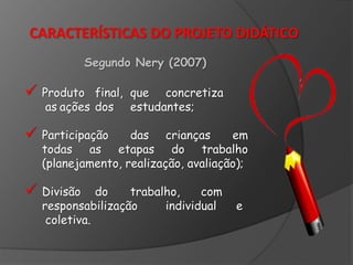 CARACTERÍSTICAS DO PROJETO DIDÁTICO
Segundo Nery (2007)

 Produto

final, que concretiza
as ações dos estudantes;

 Participação

das crianças
em
todas as etapas do trabalho
(planejamento, realização, avaliação);

 Divisão

do
trabalho,
com
responsabilização
individual
coletiva.

e

 