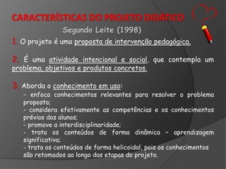 CARACTERÍSTICAS DO PROJETO DIDÁTICO
Segundo Leite (1998)

1. O projeto é uma proposta de intervenção pedagógica.
2. É uma atividade intencional e social, que contempla um
problema, objetivos e produtos concretos.

3. Aborda o conhecimento em uso:

- enfoca conhecimentos relevantes para resolver o problema

proposto;
- considera efetivamente as competências e os conhecimentos
prévios dos alunos;
- promove a interdisciplinaridade;
- trata os conteúdos de forma dinâmica – aprendizagem
significativa;
- trata os conteúdos de forma helicoidal, pois os conhecimentos
são retomados ao longo das etapas do projeto.

 