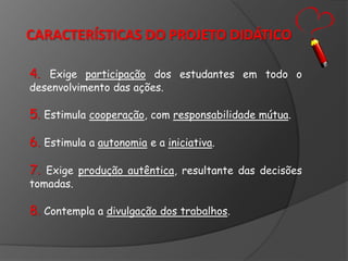CARACTERÍSTICAS DO PROJETO DIDÁTICO
4. Exige participação dos estudantes em todo o
desenvolvimento das ações.

5. Estimula cooperação, com responsabilidade mútua.

6. Estimula a autonomia e a iniciativa.
7. Exige produção autêntica, resultante das decisões
tomadas.

8. Contempla a divulgação dos trabalhos.

 