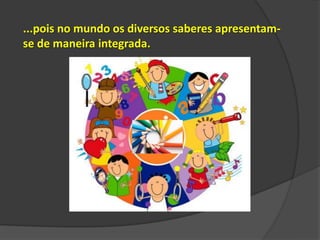 ...pois no mundo os diversos saberes apresentamse de maneira integrada.

 