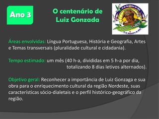 Ano 3

O centenário de
Luiz Gonzada

Áreas envolvidas: Língua Portuguesa, História e Geografia, Artes
e Temas transversais (pluralidade cultural e cidadania).

Tempo estimado: um mês (40 h-a, divididas em 5 h-a por dia,
totalizando 8 dias letivos alternados).
Objetivo geral: Reconhecer a importância de Luiz Gonzaga e sua
obra para o enriquecimento cultural da região Nordeste, suas
características sócio-dialetais e o perfil histórico-geográfico da
região.

 
