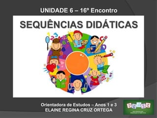 UNIDADE 6 – 16º Encontro

SEQUÊNCIAS DIDÁTICAS

Orientadora de Estudos – Anos 1 e 3
ELAINE REGINA CRUZ ORTEGA

 