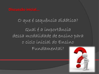 Discussão inicial...

O que é sequência didática?
Qual é a importância
dessa modalidade de ensino para
o ciclo inicial do Ensino
Fundamental?

 