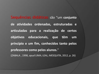 Sequências didáticas são “um conjunto
de atividades ordenadas, estruturadas e
articuladas para a realização de certos
objetivos

educacionais,

que

têm

um

princípio e um fim, conhecidos tanto pelos
professores como pelos alunos.”
(ZABALA , 1998, apud LIMA; LEAL; MESQUITA, 2012, p. 26)

 