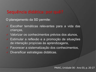 Sequência didática: por quê?
O planejamento da SD permite:






Escolher temáticas relevantes para a vida das
crianças,
Valorizar os conhecimentos prévios dos alunos,
Estimular a reflexão e a promoção de situações
de interação propícias às aprendizagens,
Favorecer a sistematização dos conhecimentos,
Diversificar estratégias didáticas.

PNAIC, Unidade 06 - Ano 03, p. 20-27

 