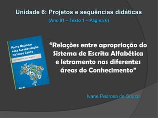 Unidade 6: Projetos e sequências didáticas
(Ano 01 – Texto 1 – Página 6)

“Relações entre apropriação do
Sistema de Escrita Alfabética
e letramento nas diferentes
áreas do Conhecimento”

Ivane Pedrosa de Souza

 