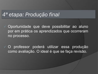4ª etapa: Produção final


Oportunidade que deve possibilitar ao aluno
por em prática os aprendizados que ocorreram
no processo.



O professor poderá utilizar essa produção
como avaliação. O ideal é que se faça revisão.

 