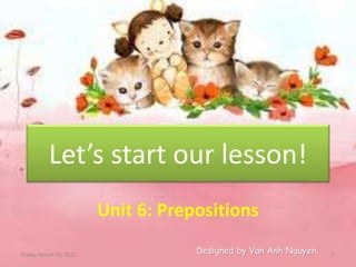 Let’s start our lesson!
Unit 6: Prepositions
Designed by Van Anh Nguyen.
Friday, March 18, 2022 1
 