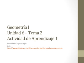 Geometría	
  I	
  	
  	
  
Unidad	
  6	
  –	
  Tema	
  2	
  
Actividad	
  de	
  Aprendizaje	
  1	
  
Fernando	
  Vargas	
  Vargas	
  
Link:	
  
h1p://www.slideshare.net/8ersso/u6-­‐t1aa1fernando-­‐vargasv-­‐copia	
  
	
  
	
  
 