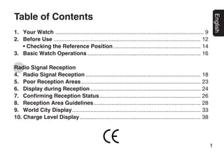 Table of Contents




                                                                                                                        English
1. Your Watch ................................................................................................. 9
2. Before Use ................................................................................................ 12
   • Checking the Reference Position ......................................................... 14
3. Basic Watch Operations .......................................................................... 16

Radio Signal Reception
4. Radio Signal Reception ........................................................................... 18
5. Poor Reception Areas .............................................................................. 23
6. Display during Reception ........................................................................ 24
7. Confirming Reception Status .................................................................. 26
8. Reception Area Guidelines...................................................................... 28
9. World City Display.................................................................................... 33
10. Charge Level Display ............................................................................... 38




                                                                                                                    1
 
