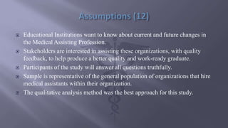 Educational Institutions want to know about current and future changes in
the Medical Assisting Profession.
 Stakeholders are interested in assisting these organizations, with quality
feedback, to help produce a better quality and work-ready graduate.
 Participants of the study will answer all questions truthfully.
 Sample is representative of the general population of organizations that hire
medical assistants within their organization.
 The qualitative analysis method was the best approach for this study.
 