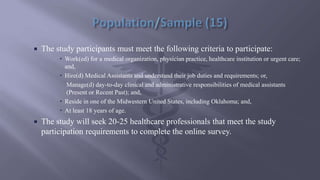  The study participants must meet the following criteria to participate:
 Work(ed) for a medical organization, physician practice, healthcare institution or urgent care;
and,
 Hire(d) Medical Assistants and understand their job duties and requirements; or,
Manage(d) day-to-day clinical and administrative responsibilities of medical assistants
(Present or Recent Past); and,
 Reside in one of the Midwestern United States, including Oklahoma; and,
 At least 18 years of age.
 The study will seek 20-25 healthcare professionals that meet the study
participation requirements to complete the online survey.
 