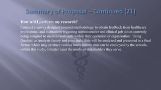 How will I perform my research?
Conduct a survey designed research methodology to obtain feedback from healthcare
professional and institutions regarding administrative and clinical job duties currently
being assigned to medical assistants within their operation or organization. Using
Qualitative Analysis theory and principals, data will be analyzed and presented in a final
format which may produce various interventions that can be employed by the schools,
within this study, to better meet the needs of stakeholders they serve.
 