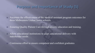  Ascertain the effectiveness of the medical assistant program outcomes for
three Midwestern United States schools.
 Ensuring Quality Patient Care through quality education and training.
 Allow educational institutions to align educational delivery with
stakeholder needs.
 Continuous effort to ensure competent and confident graduates
 