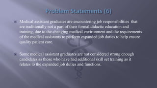  Medical assistant graduates are encountering job responsibilities that
are traditionally not a part of their formal didactic education and
training, due to the changing medical environment and the requirements
of the medical assistants to perform expanded job duties to help ensure
quality patient care.
 Some medical assistant graduates are not considered strong enough
candidates as those who have had additional skill set training as it
relates to the expanded job duties and functions.
 