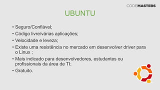 UBUNTU
• Seguro/Confiável;
• Código livre/várias aplicações;
• Velocidade e leveza;
• Existe uma resistência no mercado em desenvolver driver para
o Linux ;
• Mais indicado para desenvolvedores, estudantes ou
profissionais da área de TI;
• Gratuito.
 