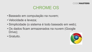 CHROME OS
• Baseado em computação na nuvem;
• Velocidade e leveza;
• Simplicidade (o sistema é todo baseado em web);
• Os dados ficam armazenados na nuvem (Google
Drive);
• Gratuito.
 