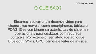 O QUE SÃO?
Sistemas operacionais desenvolvidos para
dispositivos móveis, como smartphones, tablets e
PDAS. Eles combinam características de sistemas
operacionais para desktops com recursos
portáteis. Por exemplo, sensibilidade ao toque,
Bluetooth, Wi-Fi, GPS, câmera e leitor de música.
 