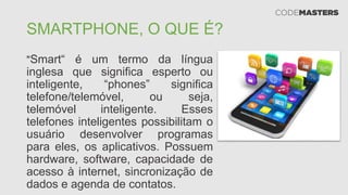 SMARTPHONE, O QUE É?
"Smart“ é um termo da língua
inglesa que significa esperto ou
inteligente, “phones” significa
telefone/telemóvel, ou seja,
telemóvel inteligente. Esses
telefones inteligentes possibilitam o
usuário desenvolver programas
para eles, os aplicativos. Possuem
hardware, software, capacidade de
acesso à internet, sincronização de
dados e agenda de contatos.
 