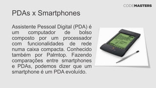 PDAs x Smartphones
Assistente Pessoal Digital (PDA) é
um computador de bolso
composto por um processador
com funcionalidades de rede
numa caixa compacta. Conhecido
também por Palmtop. Fazendo
comparações entre smartphones
e PDAs, podemos dizer que um
smartphone é um PDA evoluído.
 
