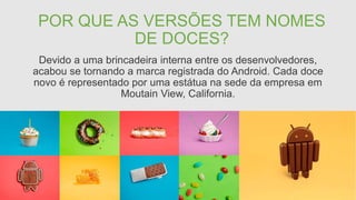 POR QUE AS VERSÕES TEM NOMES
DE DOCES?
Devido a uma brincadeira interna entre os desenvolvedores,
acabou se tornando a marca registrada do Android. Cada doce
novo é representado por uma estátua na sede da empresa em
Moutain View, California.
 