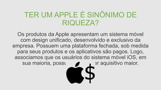 TER UM APPLE É SINÔNIMO DE
RIQUEZA?
Os produtos da Apple apresentam um sistema móvel
com design unificado, desenvolvido e exclusivo da
empresa. Possuem uma plataforma fechada, sob medida
para seus produtos e os aplicativos são pagos. Logo,
associamos que os usuários do sistema móvel iOS, em
sua maioria, possuem um poder aquisitivo maior.
 
