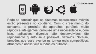 Pode-se concluir que os sistemas operacionais móveis
estão presentes no cotidiano. Com o crescimento do
consumo, a precisão de aparelhos portáteis muito
rápidos e inteligentes tornou-se uma necessidade e, com
isso, aplicativos diversos são desenvolvidos tão
rapidamente quanto se é possível utilizá-los. Nota-se,
também, que esse avanço os tornou mais competitivos,
atraentes e acessíveis a todos os públicos.
 