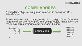 COMPILADORES
“Compilar: coligir, reunir, juntar, selecionar, converter, etc.”-
Dicionário Aurélio.
É responsável pela tradução de um código fonte feito em
linguagem de alto nível para um código objeto (linguagem de
máquina), transformando em linguagem binária.
COMPILADOR
int main() {
if (a>b) {
a = 1;
b = 2;
}
}
0001110101
0111010101
0111101011
1111010101
1101111101
0101010111
 
