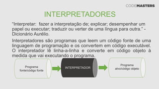 INTERPRETADORES
“Interpretar: fazer a interpretação de; explicar; desempenhar um
papel ou executar; traduzir ou verter de uma língua para outra.” -
Dicionário Aurélio.
Interpretadores são programas que leem um código fonte de uma
linguagem de programação e os convertem em código executável.
O interpretador lê linha-a-linha e converte em código objeto à
medida que vai executando o programa.
Programa
fonte/código fonte
INTERPRETADOR
Programa
alvo/código objeto
 