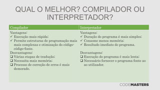 QUAL O MELHOR? COMPILADOR OU
INTERPRETADOR?
Compilador Interpretador
Vantagens:
 Execução mais rápida;
 Permite estruturas de programação mais
mais complexas e otimização do código-
código-fonte.
Desvantagens:
 Várias etapas de tradução;
 Necessita mais memória;
 Processo de correção de erros é mais
demorado.
Vantagens:
 Duração do programa é mais simples;
 Consome menos memória;
 Resultado imediato do programa.
Desvantagens:
 Execução do programa é mais lenta;
 Necessário fornecer o programa fonte ao
ao utilizador.
 