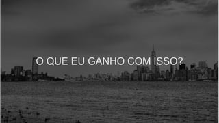 O QUE EU GANHO COM ISSO?
 