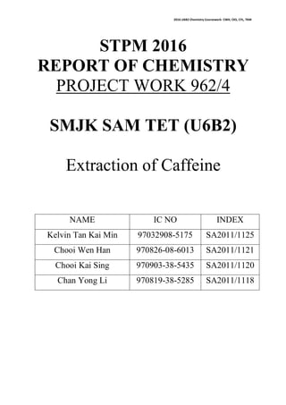 2016 U6B2 Chemistry Coursework- CWH, CKS, CYL, TKM
STPM 2016
REPORT OF CHEMISTRY
PROJECT WORK 962/4
SMJK SAM TET (U6B2)
Extraction of Caffeine
NAME IC NO INDEX
Kelvin Tan Kai Min 97032908-5175 SA2011/1125
Chooi Wen Han 970826-08-6013 SA2011/1121
Chooi Kai Sing 970903-38-5435 SA2011/1120
Chan Yong Li 970819-38-5285 SA2011/1118
 