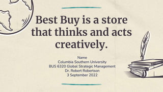Best Buy is a store
that thinks and acts
creatively.
Name
Columbia Southern University
BUS 6320 Global Strategic Management
Dr. Robert Robertson
3 September 2022
 