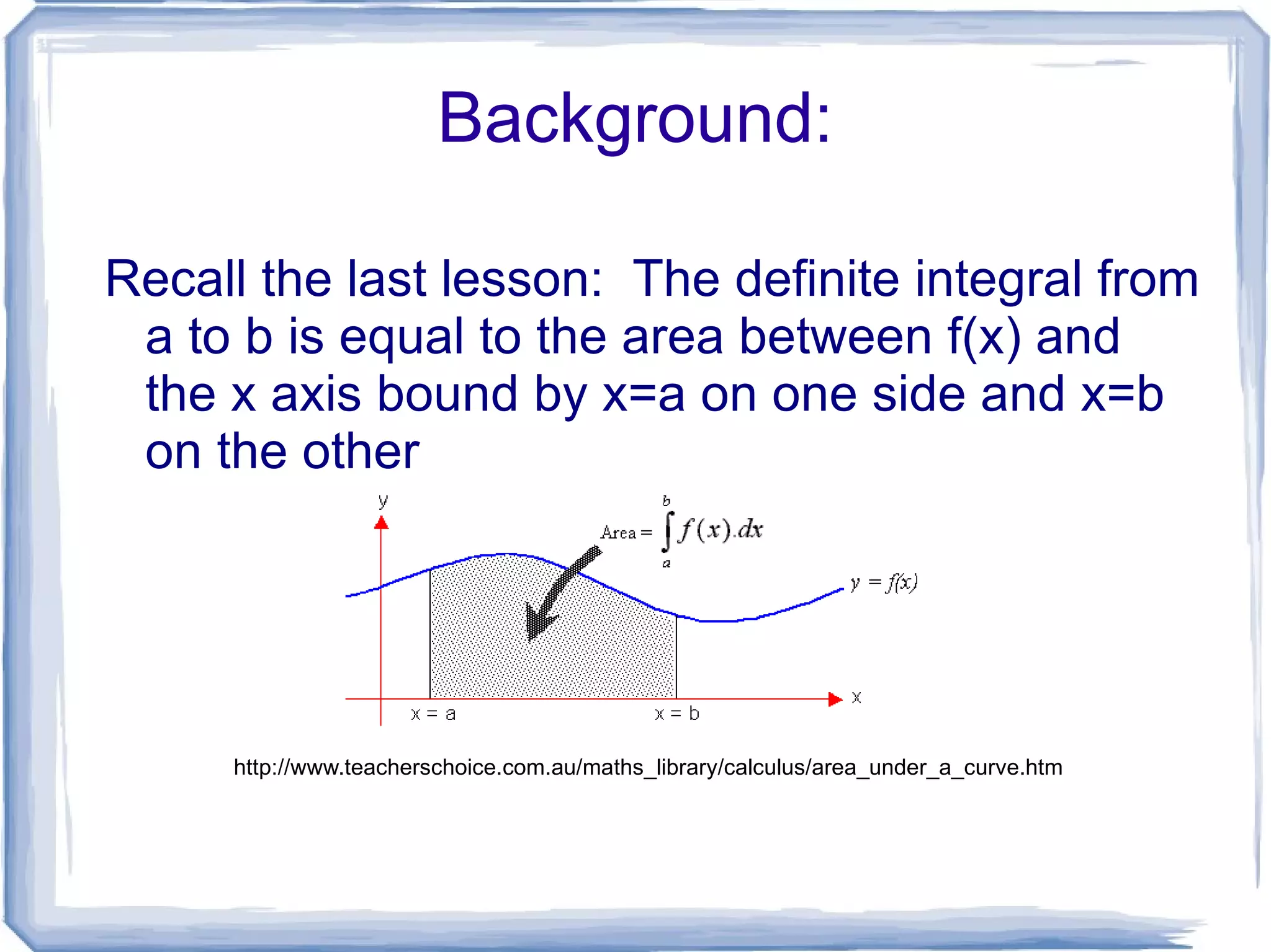Background: Recall the last lesson: The definite integral from a to b is equal to the area between f(x) and the x axis bound by x=a on one side and x=b on the other http://www.teacherschoice.com.au/maths_library/calculus/area_under_a_curve.htm
