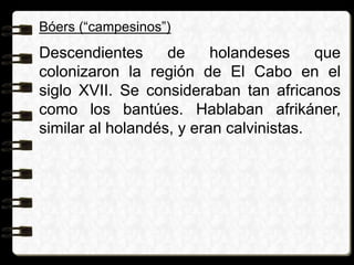 Bóers (“campesinos”)
Descendientes de holandeses que
colonizaron la región de El Cabo en el
siglo XVII. Se consideraban tan africanos
como los bantúes. Hablaban afrikáner,
similar al holandés, y eran calvinistas.
 