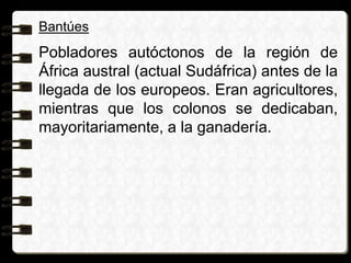 Bantúes
Pobladores autóctonos de la región de
África austral (actual Sudáfrica) antes de la
llegada de los europeos. Eran agricultores,
mientras que los colonos se dedicaban,
mayoritariamente, a la ganadería.
 